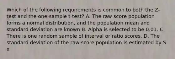 Which of the following requirements is common to both the Z-test and the one-sample t-test? A. The raw score population forms a normal distribution, and the population mean and standard deviation are known B. Alpha is selected to be 0.01. C. There is one random sample of interval or ratio scores. D. The standard deviation of the raw score population is estimated by S x