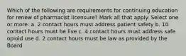 Which of the following are requirements for continuing education for renew of pharmacist licensure? Mark all that apply. Select one or more: a. 2 contact hours must address patient safety b. 10 contact hours must be live c. 4 contact hours must address safe opioid use d. 2 contact hours must be law as provided by the Board