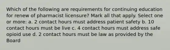 Which of the following are requirements for continuing education for renew of pharmacist licensure? Mark all that apply. Select one or more: a. 2 contact hours must address patient safety b. 10 contact hours must be live c. 4 contact hours must address safe opioid use d. 2 contact hours must be law as provided by the Board