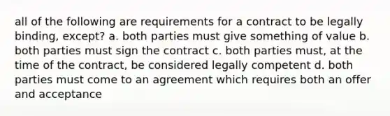 all of the following are requirements for a contract to be legally binding, except? a. both parties must give something of value b. both parties must sign the contract c. both parties must, at the time of the contract, be considered legally competent d. both parties must come to an agreement which requires both an offer and acceptance