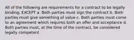 All of the following are requirements for a contract to be legally binding, EXCEPT a. Both parties must sign the contract b. Both parties must give something of value c. Both parties must come to an agreement which requires both an offer and acceptance d. Both parties must, at the time of the contract, be considered legally competent