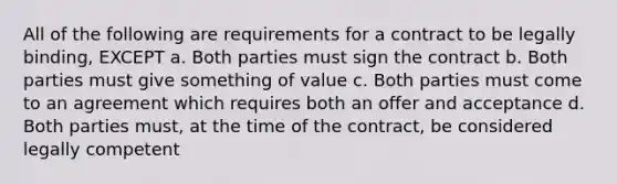 All of the following are requirements for a contract to be legally binding, EXCEPT a. Both parties must sign the contract b. Both parties must give something of value c. Both parties must come to an agreement which requires both an offer and acceptance d. Both parties must, at the time of the contract, be considered legally competent