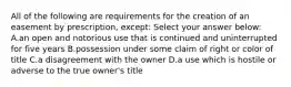 All of the following are requirements for the creation of an easement by prescription, except: Select your answer below: A.an open and notorious use that is continued and uninterrupted for five years B.possession under some claim of right or color of title C.a disagreement with the owner D.a use which is hostile or adverse to the true owner's title