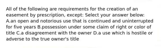 All of the following are requirements for the creation of an easement by prescription, except: Select your answer below: A.an open and notorious use that is continued and uninterrupted for five years B.possession under some claim of right or color of title C.a disagreement with the owner D.a use which is hostile or adverse to the true owner's title