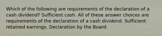 Which of the following are requirements of the declaration of a cash dividend? Sufficient cash. All of these answer choices are requirements of the declaration of a cash dividend. Sufficient retained earnings. Declaration by the Board.