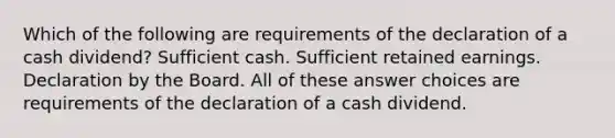 Which of the following are requirements of the declaration of a cash dividend? Sufficient cash. Sufficient retained earnings. Declaration by the Board. All of these answer choices are requirements of the declaration of a cash dividend.