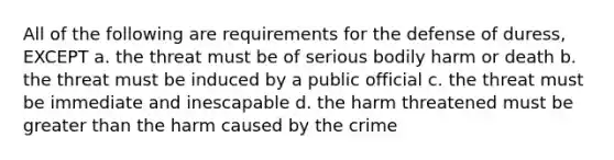 All of the following are requirements for the defense of duress, EXCEPT a. the threat must be of serious bodily harm or death b. the threat must be induced by a public official c. the threat must be immediate and inescapable d. the harm threatened must be greater than the harm caused by the crime