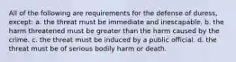 All of the following are requirements for the defense of duress, except: a. the threat must be immediate and inescapable. b. the harm threatened must be greater than the harm caused by the crime. c. the threat must be induced by a public official. d. the threat must be of serious bodily harm or death.