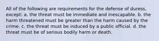 All of the following are requirements for the defense of duress, except: a. the threat must be immediate and inescapable. b. the harm threatened must be greater than the harm caused by the crime. c. the threat must be induced by a public official. d. the threat must be of serious bodily harm or death.