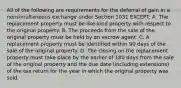 All of the following are requirements for the deferral of gain in a nonsimultaneous exchange under Section 1031 EXCEPT: A. The replacement property must be like-kind property with respect to the original property. B. The proceeds from the sale of the original property must be held by an escrow agent. C. A replacement property must be identified within 90 days of the sale of the original property. D. The closing on the replacement property must take place by the earlier of 180 days from the sale of the original property and the due date (including extensions) of the tax return for the year in which the original property was sold.