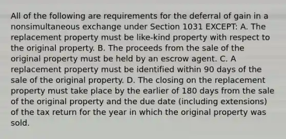 All of the following are requirements for the deferral of gain in a nonsimultaneous exchange under Section 1031 EXCEPT: A. The replacement property must be like-kind property with respect to the original property. B. The proceeds from the sale of the original property must be held by an escrow agent. C. A replacement property must be identified within 90 days of the sale of the original property. D. The closing on the replacement property must take place by the earlier of 180 days from the sale of the original property and the due date (including extensions) of the tax return for the year in which the original property was sold.