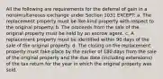 All the following are requirements for the deferral of gain in a nonsimultaneous exchange under Section 1031 EXCEPT: a. The replacement property must be like-kind property with respect to the original property. b. The proceeds from the sale of the original property must be held by an escrow agent. c. A replacement property must be identified within 90 days of the sale of the original property. d. The closing on the replacement property must take place by the earlier of 180 days from the sale of the original property and the due date (including extensions) of the tax return for the year in which the original property was sold.