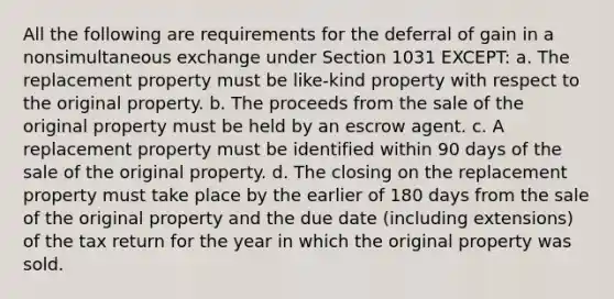 All the following are requirements for the deferral of gain in a nonsimultaneous exchange under Section 1031 EXCEPT: a. The replacement property must be like-kind property with respect to the original property. b. The proceeds from the sale of the original property must be held by an escrow agent. c. A replacement property must be identified within 90 days of the sale of the original property. d. The closing on the replacement property must take place by the earlier of 180 days from the sale of the original property and the due date (including extensions) of the tax return for the year in which the original property was sold.