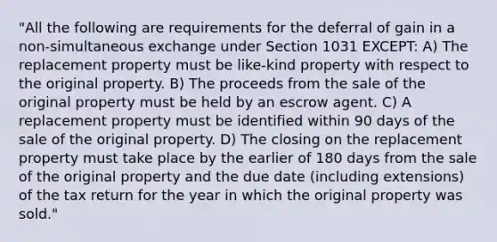 "All the following are requirements for the deferral of gain in a non-simultaneous exchange under Section 1031 EXCEPT: A) The replacement property must be like-kind property with respect to the original property. B) The proceeds from the sale of the original property must be held by an escrow agent. C) A replacement property must be identified within 90 days of the sale of the original property. D) The closing on the replacement property must take place by the earlier of 180 days from the sale of the original property and the due date (including extensions) of the tax return for the year in which the original property was sold."