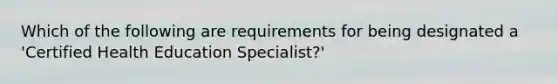 Which of the following are requirements for being designated a 'Certified Health Education Specialist?'