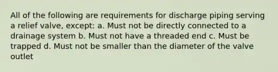 All of the following are requirements for discharge piping serving a relief valve, except: a. Must not be directly connected to a drainage system b. Must not have a threaded end c. Must be trapped d. Must not be smaller than the diameter of the valve outlet