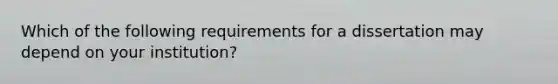 Which of the following requirements for a dissertation may depend on your institution?