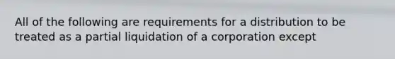 All of the following are requirements for a distribution to be treated as a partial liquidation of a corporation except