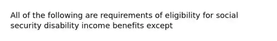 All of the following are requirements of eligibility for social security disability income benefits except