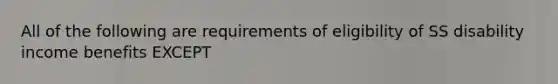 All of the following are requirements of eligibility of SS disability income benefits EXCEPT