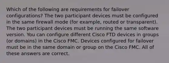 Which of the following are requirements for failover configurations? The two participant devices must be configured in the same firewall mode (for example, routed or transparent). The two participant devices must be running the same software version. You can configure different Cisco FTD devices in groups (or domains) in the Cisco FMC. Devices configured for failover must be in the same domain or group on the Cisco FMC. All of these answers are correct.