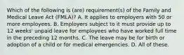 Which of the following is (are) requirement(s) of the Family and Medical Leave Act (FMLA)? A. It applies to employers with 50 or more employees. B. Employers subject to it must provide up to 12 weeks' unpaid leave for employees who have worked full time in the preceding 12 months. C. The leave may be for birth or adoption of a child or for medical emergencies. D. All of these.