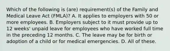 Which of the following is (are) requirement(s) of the Family and Medical Leave Act (FMLA)? A. It applies to employers with 50 or more employees. B. Employers subject to it must provide up to 12 weeks' unpaid leave for employees who have worked full time in the preceding 12 months. C. The leave may be for birth or adoption of a child or for medical emergencies. D. All of these.