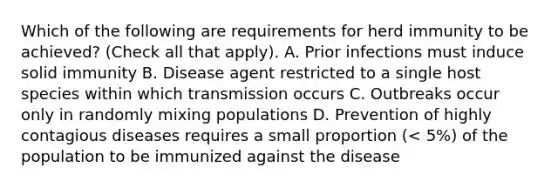 Which of the following are requirements for herd immunity to be achieved? (Check all that apply). A. Prior infections must induce solid immunity B. Disease agent restricted to a single host species within which transmission occurs C. Outbreaks occur only in randomly mixing populations D. Prevention of highly contagious diseases requires a small proportion (< 5%) of the population to be immunized against the disease