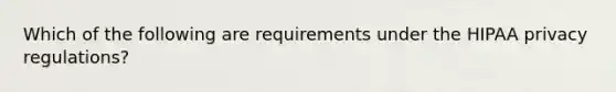 Which of the following are requirements under the HIPAA privacy regulations?