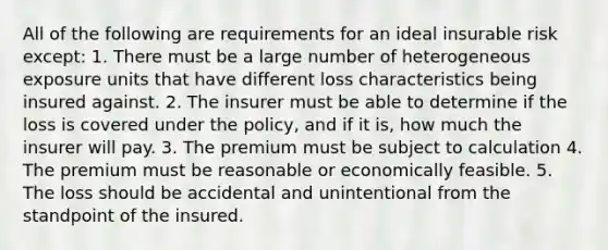 All of the following are requirements for an ideal insurable risk except: 1. There must be a large number of heterogeneous exposure units that have different loss characteristics being insured against. 2. The insurer must be able to determine if the loss is covered under the policy, and if it is, how much the insurer will pay. 3. The premium must be subject to calculation 4. The premium must be reasonable or economically feasible. 5. The loss should be accidental and unintentional from the standpoint of the insured.