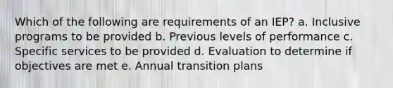 Which of the following are requirements of an IEP? a. Inclusive programs to be provided b. Previous levels of performance c. Specific services to be provided d. Evaluation to determine if objectives are met e. Annual transition plans