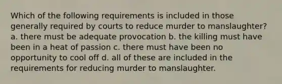 Which of the following requirements is included in those generally required by courts to reduce murder to manslaughter? a. there must be adequate provocation b. the killing must have been in a heat of passion c. there must have been no opportunity to cool off d. all of these are included in the requirements for reducing murder to manslaughter.