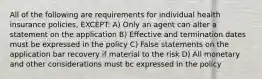 All of the following are requirements for individual health insurance policies, EXCEPT: A) Only an agent can alter a statement on the application B) Effective and termination dates must be expressed in the policy C) False statements on the application bar recovery if material to the risk D) All monetary and other considerations must bc expressed in the policy