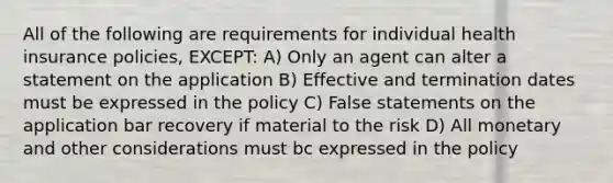 All of the following are requirements for individual health insurance policies, EXCEPT: A) Only an agent can alter a statement on the application B) Effective and termination dates must be expressed in the policy C) False statements on the application bar recovery if material to the risk D) All monetary and other considerations must bc expressed in the policy