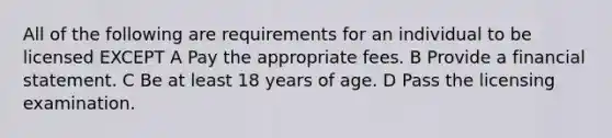 All of the following are requirements for an individual to be licensed EXCEPT A Pay the appropriate fees. B Provide a financial statement. C Be at least 18 years of age. D Pass the licensing examination.