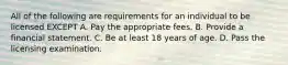 All of the following are requirements for an individual to be licensed EXCEPT A. Pay the appropriate fees. B. Provide a financial statement. C. Be at least 18 years of age. D. Pass the licensing examination.