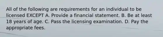 All of the following are requirements for an individual to be licensed EXCEPT A. Provide a financial statement. B. Be at least 18 years of age. C. Pass the licensing examination. D. Pay the appropriate fees.