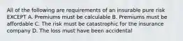 All of the following are requirements of an insurable pure risk EXCEPT A. Premiums must be calculable B. Premiums must be affordable C. The risk must be catastrophic for the insurance company D. The loss must have been accidental