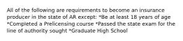 All of the following are requirements to become an insurance producer in the state of AR except: *Be at least 18 years of age *Completed a Prelicensing course *Passed the state exam for the line of authority sought *Graduate High School