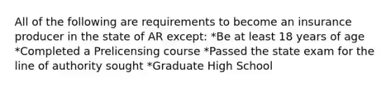 All of the following are requirements to become an insurance producer in the state of AR except: *Be at least 18 years of age *Completed a Prelicensing course *Passed the state exam for the line of authority sought *Graduate High School