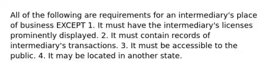 All of the following are requirements for an intermediary's place of business EXCEPT 1. It must have the intermediary's licenses prominently displayed. 2. It must contain records of intermediary's transactions. 3. It must be accessible to the public. 4. It may be located in another state.