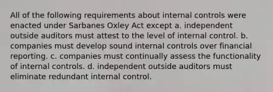 All of the following requirements about internal controls were enacted under Sarbanes Oxley Act except a. independent outside auditors must attest to the level of internal control. b. companies must develop sound internal controls over financial reporting. c. companies must continually assess the functionality of internal controls. d. independent outside auditors must eliminate redundant internal control.