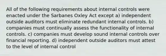 All of the following requirements about <a href='https://www.questionai.com/knowledge/kjj42owoAP-internal-control' class='anchor-knowledge'>internal control</a>s were enacted under the Sarbanes Oxley Act except a) independent outside auditors must eliminate redundant internal controls. b) companies must continually assess the functionality of internal controls. c) companies must develop sound internal controls over financial reporting. d) independent outside auditors must attest to the level of internal control