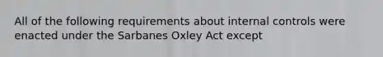 All of the following requirements about internal controls were enacted under the Sarbanes Oxley Act except