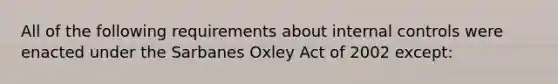 All of the following requirements about <a href='https://www.questionai.com/knowledge/kjj42owoAP-internal-control' class='anchor-knowledge'>internal control</a>s were enacted under the Sarbanes Oxley Act of 2002 except: