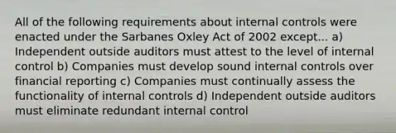 All of the following requirements about internal controls were enacted under the Sarbanes Oxley Act of 2002 except... a) Independent outside auditors must attest to the level of internal control b) Companies must develop sound internal controls over financial reporting c) Companies must continually assess the functionality of internal controls d) Independent outside auditors must eliminate redundant internal control