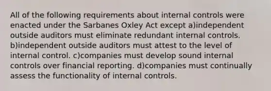 All of the following requirements about <a href='https://www.questionai.com/knowledge/kjj42owoAP-internal-control' class='anchor-knowledge'>internal control</a>s were enacted under the Sarbanes Oxley Act except a)independent outside auditors must eliminate redundant internal controls. b)independent outside auditors must attest to the level of internal control. c)companies must develop sound internal controls over financial reporting. d)companies must continually assess the functionality of internal controls.