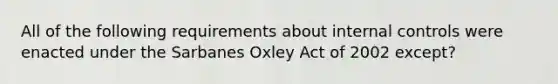 All of the following requirements about internal controls were enacted under the Sarbanes Oxley Act of 2002 except?