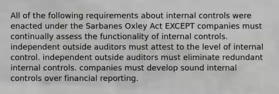 All of the following requirements about internal controls were enacted under the Sarbanes Oxley Act EXCEPT companies must continually assess the functionality of internal controls. independent outside auditors must attest to the level of internal control. independent outside auditors must eliminate redundant internal controls. companies must develop sound internal controls over financial reporting.