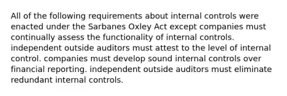 All of the following requirements about internal controls were enacted under the Sarbanes Oxley Act except companies must continually assess the functionality of internal controls. independent outside auditors must attest to the level of internal control. companies must develop sound internal controls over financial reporting. independent outside auditors must eliminate redundant internal controls.